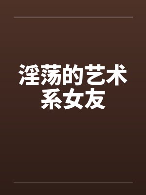 淫荡的艺术系女友笔趣阁无弹窗