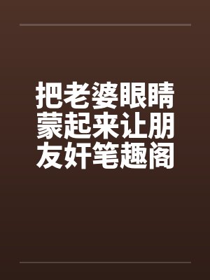 把老婆眼睛蒙起来让朋友奸笔趣阁无弹窗