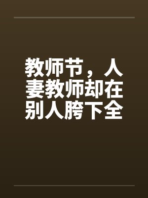 教师节，人妻教师却在别人胯下全笔趣阁无弹窗