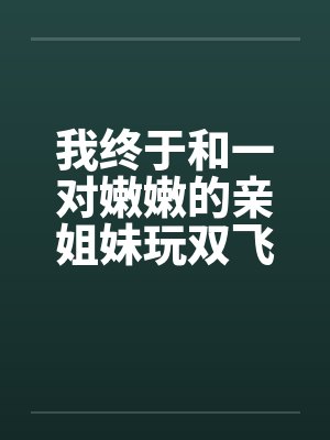 我终于和一对嫩嫩的亲姐妹玩双飞了笔趣阁无弹窗