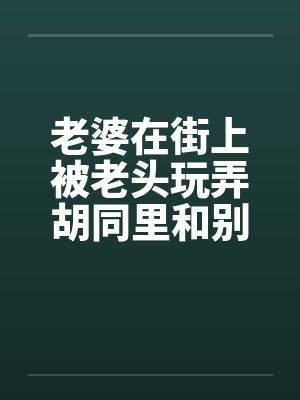 老婆在街上被老头玩弄胡同里和别人做爱笔趣阁无弹窗
