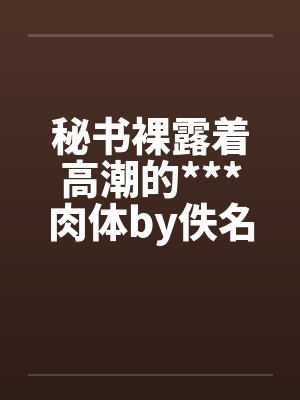 秘书裸露着高潮的***肉体by佚名笔趣阁无弹窗