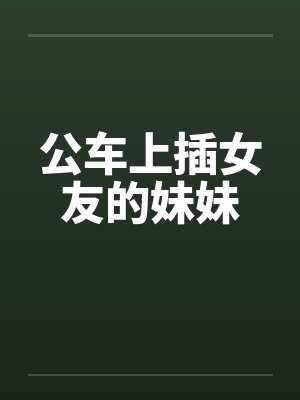 公车上插女友的妹妹笔趣阁无弹窗