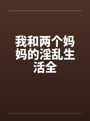 我和两个妈妈的淫乱生活全笔趣阁无弹窗