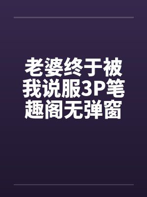 老婆终于被我说服3P笔趣阁无弹窗