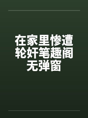 在家里惨遭轮奸笔趣阁无弹窗