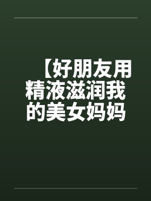【好朋友用精液滋润我的美女妈妈】笔趣阁无弹窗