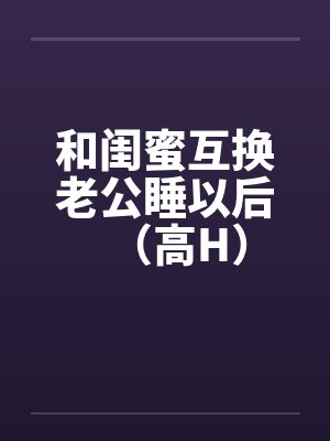 和闺蜜互换老公睡以后(高H)
