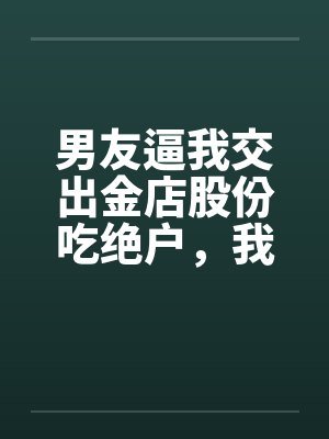 男友逼我交出金店股份吃绝户,我真交后他却悔疯了