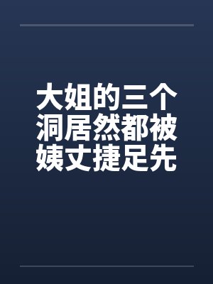 大姐的三个洞居然都被姨丈捷足先登了