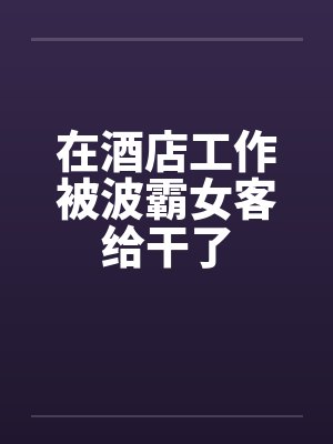 在酒店工作被波霸女客给干了by佚名