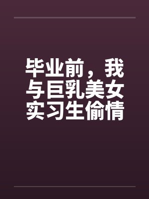 毕业前，我与巨乳美女实习生偷情的故事 （完） 作者：吉它by佚名笔趣阁无弹窗