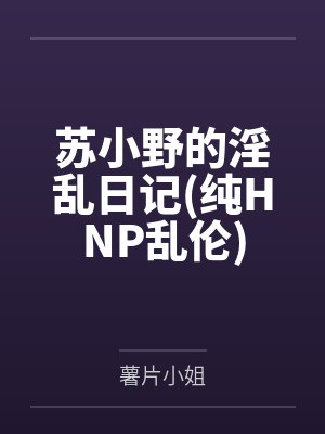 苏小野的淫乱日记(纯HNP乱伦)by薯片小姐笔趣阁无弹窗