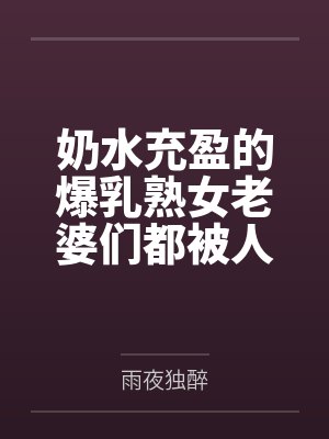 奶水充盈的爆乳熟女老婆们都被人强奸过但我还是接纳了by雨夜独醉笔趣阁无弹窗