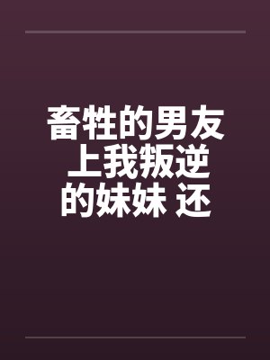 畜牲的男友 上我叛逆的妹妹 还逼我玩3Pby佚名笔趣阁无弹窗